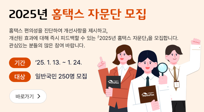 2025년 홈택스 자문단 모집
홈택스 편의성을 진단하여 개선사항을 제시하고, 개선된 효과에 대해 즉시 피드백 할 수 있는 2025년 홈택스 자문단을 모집합니다. 관심있는 분들의 많은 참여 바랍니다.
기간 : 2025. 1. 13. ~ 1. 24.
대상 : 일반국민 250명 모집
바로가기