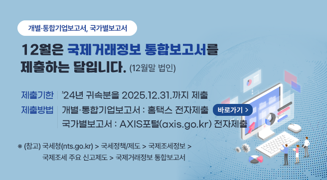 개별·통합기업보고서, 국가별보고서
12월은 국제거래정보 통합보고서를 제출하는 달입니다.(12월말 법인)
제출기한 : ’24년 귀속분을 2025.12.31.까지 제출
제출방법 : 개별·통합기업보고서 : 홈택스 전자제출 (바로가기) / 국가별보고서 : AXIS포털(axis.go.kr) 전자제출
※ (참고) 국세청(nts.go.kr) → 국세정책/제도 → 국제조세정보 → 국제조세 주요 신고제도 → 국제거래정보 통합보고서
