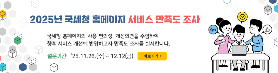 2025년 국세청 홈페이지 서비스 만족도 조사
국세청 홈페이지의 사용 편의성, 개선의견을 수렴하여 
향후 서비스 개선에 반영하고자 만족도 조사를 실시합니다.
설문기간 : ’25.11.26.(수) ∼ 12.12(금)
바로가기