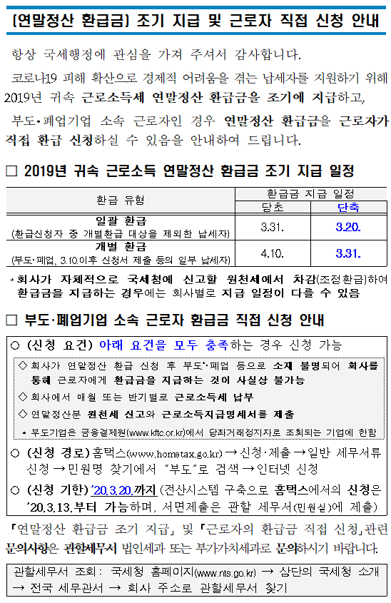 (연말정산 환급금) 조기 지급 및 근로자 직접 신청 안내</br><br/></br></br>항상 국세행정에 관심을 가져 주셔서 감사합니다.</br>코로나19 피해 확산으로 경제적 어려움을 겪는 납세자를 지원하기 위해 2019년 귀속 근로소득세 연말정산 환급금을 조기에 지급하고,</br> 부도·폐업기업 소속 근로자인 경우 연말정산 환급금을 근로자가 직접 환급 신청하실 수 있음을 안내하여 드립니다.</br>□ 2019년 귀속 근로소득 연말정산 환급금 조기 지급 일정</br><br/><table><br/></br><caption> 2019년 귀속 근로소득 연말정산 환급금 조기 지급 일정의 환급 유형 및 당초 및 단축별 환급금 지급 일정 정보를 확인하실 수 있습니다.</caption></br><colgroup><col><col><col></colgroup></br><br/><thead><br/></br><br/><tr><br/></br>환급유형<br/></th><br/></br>환급금 지급 일정<br/></th><br/></br><br/></tr><br/></br><br/><tr><br/></br><br/><br/>당초<br/><br><br/>단축<br/><br><br/><br><br/><br><br/><br><br/><br><br/>일괄 환급<br/><br><br/>(환급신청자 중 개별환급 대상을 제외한 납세자)<br/><br><br/><br><br/>3.31.<br/><br><br/>3.20.<br/><br><br/><br><br/><br><br/>개별 환급<br/><br><br/>(부도·폐업, 3.10.이후 신청서 제출 등의 일부 납세자)<br/><br><br/>4.10.<br/><br><br/>3.31.<br/><br><br/><br><br/><br><br/><br><br/><br><br/>□ 부도·폐업기업 소속 근로자 환급금 직접 신청 안내<br/><br><br/><br><br/>○(신청 요건) 아래 요건을 모두 충족하는 경우 신청 가능<br/><br><br/><br><br/>  ◇회사가 연말정산 환급 신청 후 부도*·폐업 등으로 소재 불명되어 회사를 통해 근로자에게 환급금을 지급하는 것이 사실상 불가능<br/><br><br/>  ◇회사에서 매월 또는 반기별로 근로소득세 납부<br/><br><br/>  ◇연말정산분 원천세 신고와 근로소득지급명세서를 제출<br/><br><br/>    * 부도기업은 금융결제원(www.kftc.or.kr)에서 당좌거래정지자로 조회되는 기업에 한함<br/><br><br/><br><br/>○(신청 경로)홈택스(www.hometax.go.kr)→신청·제출→주요 세무서류 신청 바로가기→부도·폐업기업 근로자 환급금 신청<br/><br><br/>○(신청 기한)’20.3.20.까지(전산시스템 구축으로 홈택스에서의 신청은 ’20.3.13.부터 가능하며, 서면제출은 관할 세무서(민원실)에 제출)<br/><br><br/><br><br/>「연말정산 환급금 조기 지급」 및 「근로자의 환급금 직접 신청」관련 문의사항은 관할세무서 법인세과 또는 부가가치세과로 문의하시기 바랍니다.<br/><br><br/><br><br/>관할세무서 조회: 국세청 홈페이지(www.nts.go.kr) → 상단의 국세청 소개 → 전국 세무관서 → 회사 주소로 관할세무서 찾기<br/><br><br/>